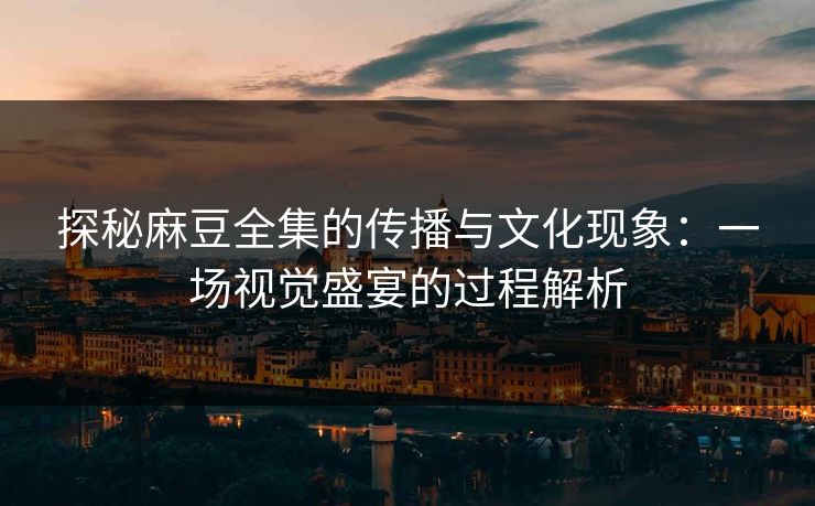 探秘麻豆全集的传播与文化现象：一场视觉盛宴的过程解析  第1张