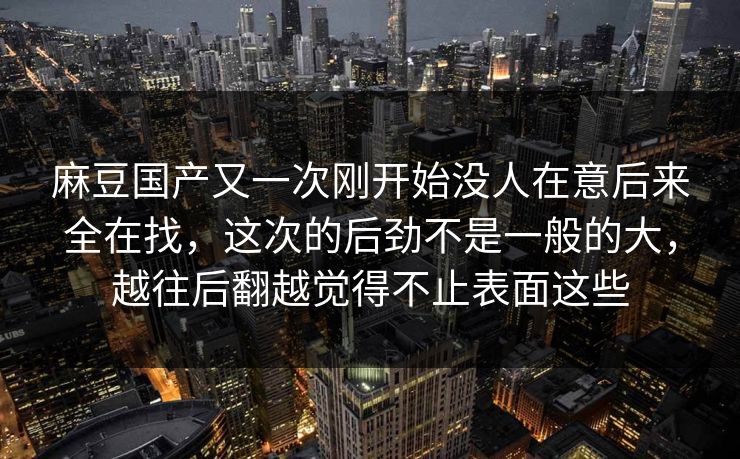 麻豆国产又一次刚开始没人在意后来全在找,这次的后劲不是一般的大,越往后翻越觉得不止表面这些 第1张 麻豆国产又一次刚开始没人在意后来全在找,这次的后劲不是一般的大,越往后翻越觉得不止表面这些 第1张