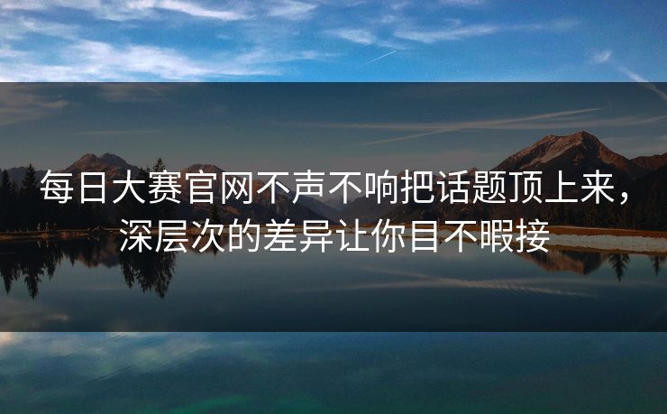 每日大赛官网不声不响把话题顶上来,深层次的差异让你目不暇接 第1张 每日大赛官网不声不响把话题顶上来,深层次的差异让你目不暇接 第1张