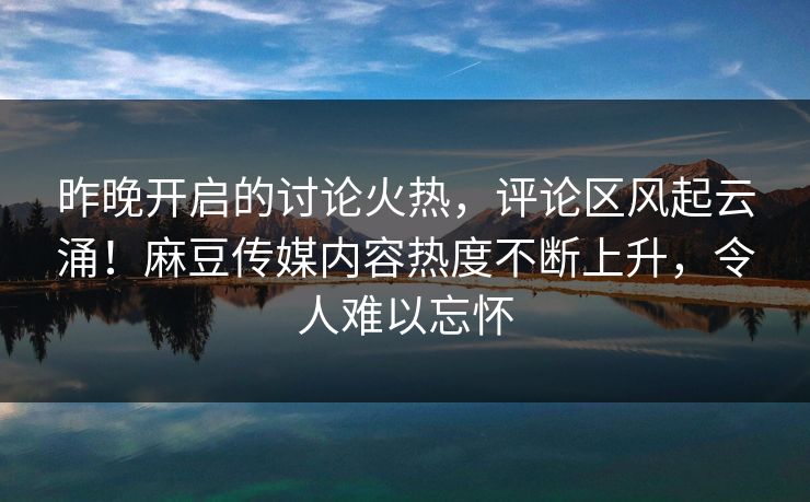 昨晚开启的讨论火热，评论区风起云涌！麻豆传媒内容热度不断上升，令人难以忘怀  第1张