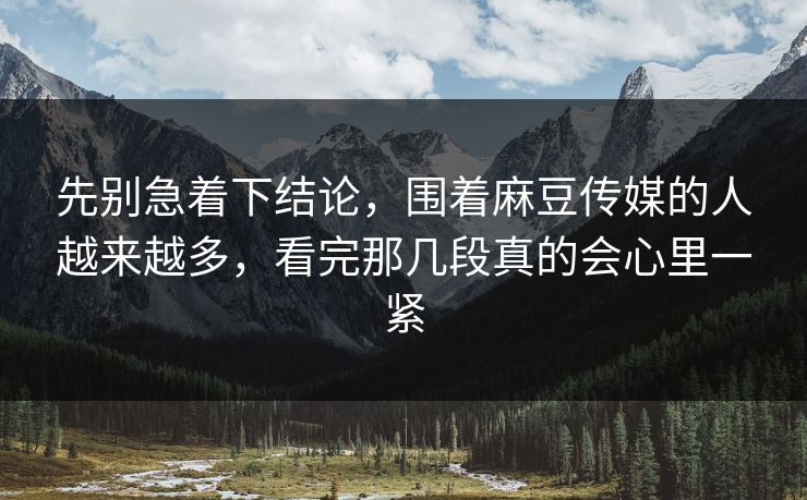 先别急着下结论，围着麻豆传媒的人越来越多，看完那几段真的会心里一紧  第1张