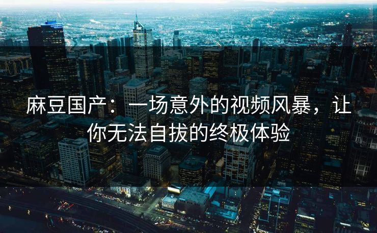 麻豆国产：一场意外的视频风暴，让你无法自拔的终极体验  第1张