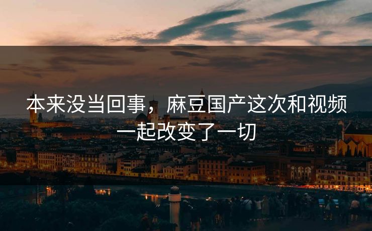 本来没当回事，麻豆国产这次和视频一起改变了一切