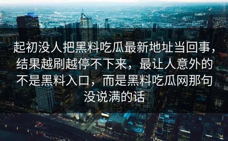 起初没人把黑料吃瓜最新地址当回事,结果越刷越停不下来,最让人意外的不是黑料入口,而是黑料吃瓜网那句没说满的话 第1张 起初没人把黑料吃瓜最新地址当回事,结果越刷越停不下来,最让人意外的不是黑料入口,而是黑料吃瓜网那句没说满的话 第1张